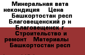 Минеральная вата (некондиция) › Цена ­ 1 100 - Башкортостан респ., Благовещенский р-н, Благовещенск г. Строительство и ремонт » Материалы   . Башкортостан респ.